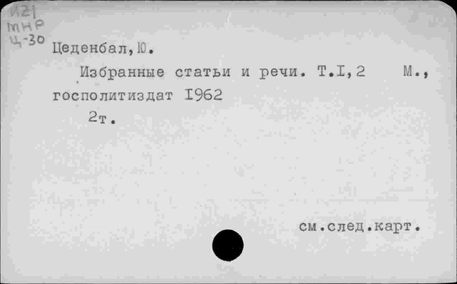 ﻿И\нр
Цеденбал, Ю.
Избранные статьи и речи. Т.1,2 М госполитиздат 1962 2т.
см.след.карт.